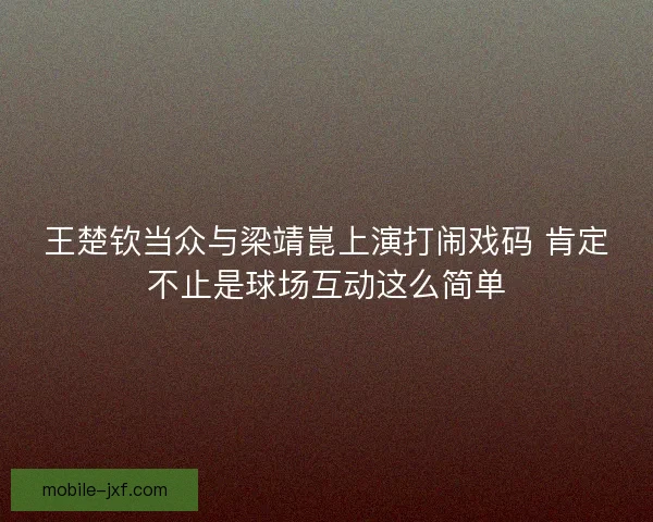 王楚钦当众与梁靖崑上演打闹戏码 肯定不止是球场互动这么简单