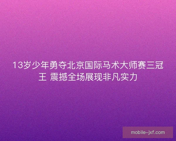 13岁少年勇夺北京国际马术大师赛三冠王 震撼全场展现非凡实力