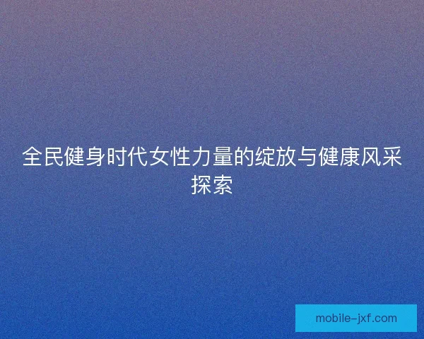 全民健身时代女性力量的绽放与健康风采探索 全民健身时代女性力量的绽放与健康风采探索