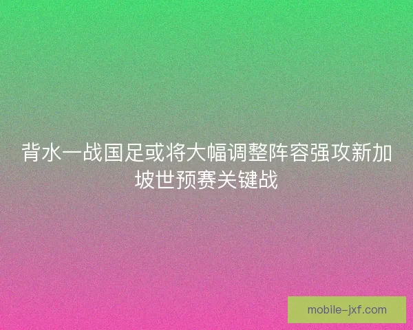 背水一战国足或将大幅调整阵容强攻新加坡世预赛关键战 背水一战国足或将大幅调整阵容强攻新加坡世预赛关键战