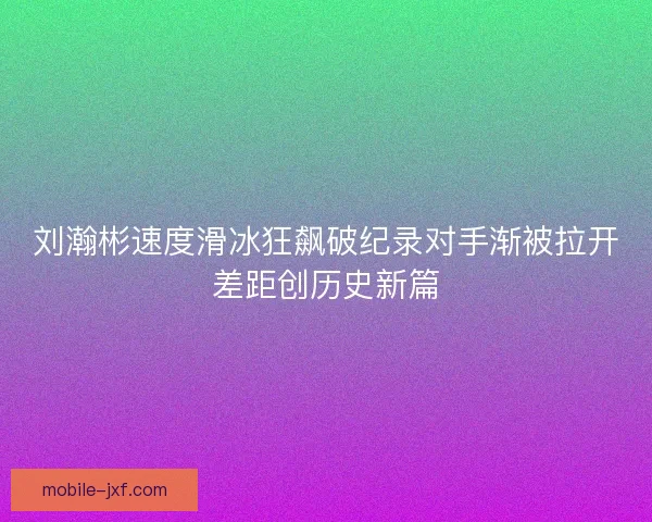 刘瀚彬速度滑冰狂飙破纪录对手渐被拉开差距创历史新篇