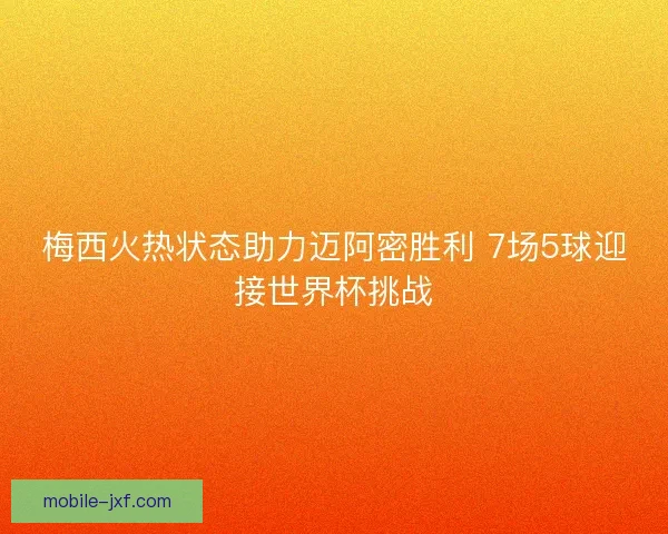 梅西火热状态助力迈阿密胜利 7场5球迎接世界杯挑战