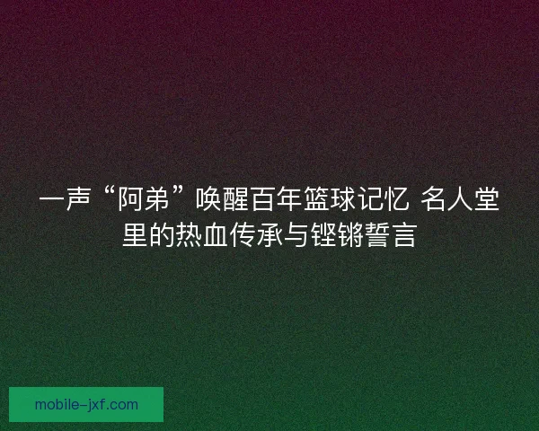 一声 “阿弟” 唤醒百年篮球记忆 名人堂里的热血传承与铿锵誓言