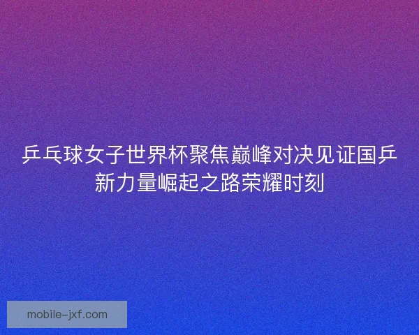 乒乓球女子世界杯聚焦巅峰对决见证国乒新力量崛起之路荣耀时刻 乒乓球女子世界杯聚焦巅峰对决见证国乒新力量崛起之路荣耀时刻