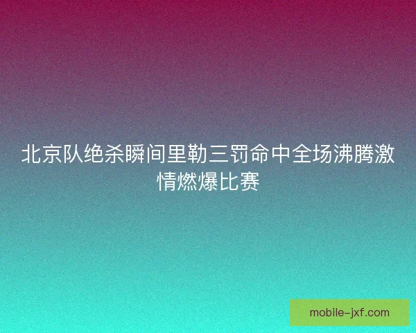 北京队绝杀瞬间里勒三罚命中全场沸腾激情燃爆比赛 北京队绝杀瞬间里勒三罚命中全场沸腾激情燃爆比赛